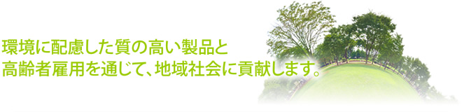 環境に配慮した質の高い製品と高齢者雇用を通じて、地域社会に貢献します。