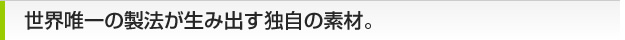 世界唯一の製法が生み出す独自の素材。