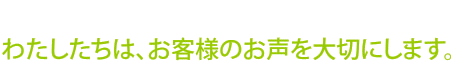 わたしたちは、お客様のお声を大切にします。